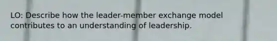 LO: Describe how the leader-member exchange model contributes to an understanding of leadership.