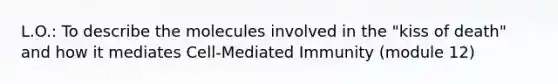 L.O.: To describe the molecules involved in the "kiss of death" and how it mediates Cell-Mediated Immunity (module 12)