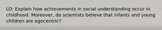 LO: Explain how achievements in social understanding occur in childhood. Moreover, do scientists believe that infants and young children are egocentric?