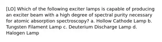 [LO] Which of the following exciter lamps is capable of producing an exciter beam with a high degree of spectral purity necessary for atomic absorption spectroscopy? a. Hollow Cathode Lamp b. Tungsten Filament Lamp c. Deuterium Discharge Lamp d. Halogen Lamp