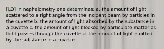 [LO] In nephelometry one determines: a. the amount of light scattered to a right angle from the incident beam by particles in the cuvette b. the amount of light absorbed by the substance in a cuvette c. the amount of light blocked by particulate matter as light passes through the cuvette d. the amount of light emitted by the substance in a cuvette