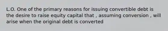 L.O. One of the primary reasons for issuing convertible debt is the desire to raise equity capital that , assuming conversion , will arise when the original debt is converted