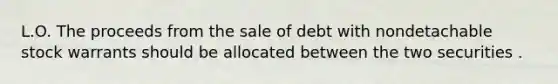 L.O. The proceeds from the sale of debt with nondetachable stock warrants should be allocated between the two securities .