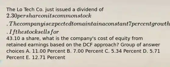 The Lo Tech Co. just issued a dividend of 2.30 per share on its common stock. The company is expected to maintain a constant 7 percent growth rate in its dividends indefinitely. If the stock sells for43.10 a share, what is the company's cost of equity from retained earnings based on the DCF approach? Group of answer choices A. 11.00 Percent B. 7.00 Percent C. 5.34 Percent D. 5.71 Percent E. 12.71 Percent