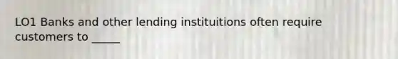 LO1 Banks and other lending instituitions often require customers to _____