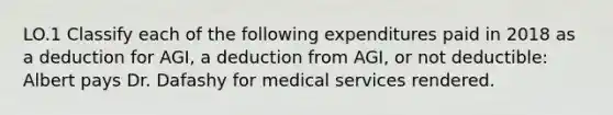 LO.1 Classify each of the following expenditures paid in 2018 as a deduction for AGI, a deduction from AGI, or not deductible: Albert pays Dr. Dafashy for medical services rendered.