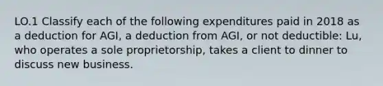 LO.1 Classify each of the following expenditures paid in 2018 as a deduction for AGI, a deduction from AGI, or not deductible: Lu, who operates a sole proprietorship, takes a client to dinner to discuss new business.