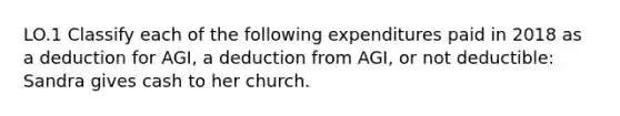 LO.1 Classify each of the following expenditures paid in 2018 as a deduction for AGI, a deduction from AGI, or not deductible: Sandra gives cash to her church.