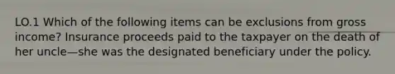 LO.1 Which of the following items can be exclusions from gross income? Insurance proceeds paid to the taxpayer on the death of her uncle—she was the designated beneficiary under the policy.