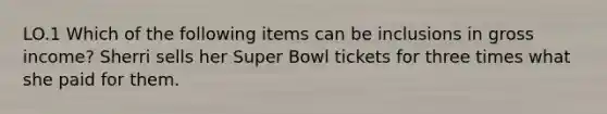 LO.1 Which of the following items can be inclusions in gross income? Sherri sells her Super Bowl tickets for three times what she paid for them.