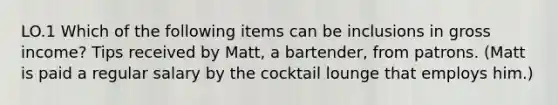 LO.1 Which of the following items can be inclusions in gross income? Tips received by Matt, a bartender, from patrons. (Matt is paid a regular salary by the cocktail lounge that employs him.)