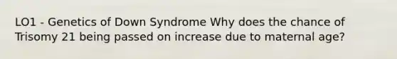 LO1 - Genetics of Down Syndrome Why does the chance of Trisomy 21 being passed on increase due to maternal age?