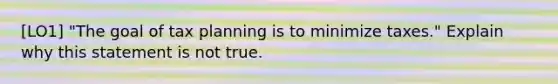 [LO1] "The goal of tax planning is to minimize taxes." Explain why this statement is not true.