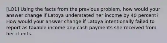 [LO1] Using the facts from the previous problem, how would your answer change if Latoya understated her income by 40 percent? How would your answer change if Latoya intentionally failed to report as taxable income any cash payments she received from her clients.