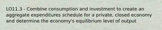 LO11.3 - Combine consumption and investment to create an aggregate expenditures schedule for a private, closed economy and determine the economy's equilibrium level of output