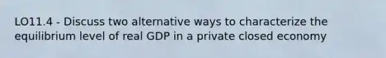 LO11.4 - Discuss two alternative ways to characterize the equilibrium level of real GDP in a private closed economy