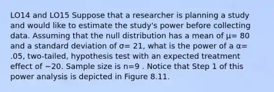 LO14 and LO15 Suppose that a researcher is planning a study and would like to estimate the study's power before collecting data. Assuming that the null distribution has a mean of μ= 80 and a standard deviation of σ= 21, what is the power of a α= .05, two-tailed, hypothesis test with an expected treatment effect of −20. Sample size is n=9 . Notice that Step 1 of this power analysis is depicted in Figure 8.11.