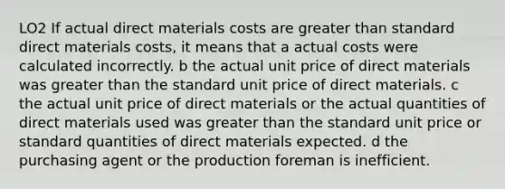 LO2 If actual direct materials costs are <a href='https://www.questionai.com/knowledge/ktgHnBD4o3-greater-than' class='anchor-knowledge'>greater than</a> standard direct materials costs, it means that a actual costs were calculated incorrectly. b the actual unit price of direct materials was greater than the standard unit price of direct materials. c the actual unit price of direct materials or the actual quantities of direct materials used was greater than the standard unit price or standard quantities of direct materials expected. d the purchasing agent or the production foreman is inefficient.