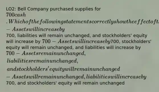 LO2: Bell Company purchased supplies for 700 cash. Which of the following statements correctly show the effect of this transaction on the accounting equation? -Assets will increase by700, liabilities will remain unchanged, and stockholders' equity will increase by 700 -Assets will increase by700, stockholders' equity will remain unchanged, and liabilities will increase by 700 -Assets remain unchanged, liabilities remain unchanged, and stockholders' equity will remain unchanged -Assets will remain unchanged, liabilities will increase by700, and stockholders' equity will remain unchanged