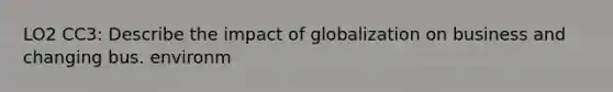 LO2 CC3: Describe the impact of globalization on business and changing bus. environm