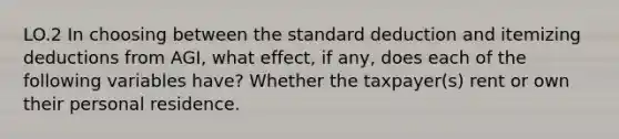 LO.2 In choosing between the standard deduction and itemizing deductions from AGI, what effect, if any, does each of the following variables have? Whether the taxpayer(s) rent or own their personal residence.