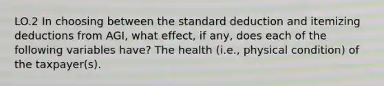 LO.2 In choosing between the standard deduction and itemizing deductions from AGI, what effect, if any, does each of the following variables have? The health (i.e., physical condition) of the taxpayer(s).