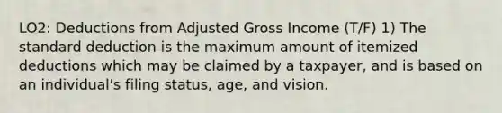 LO2: Deductions from Adjusted Gross Income (T/F) 1) The standard deduction is the maximum amount of itemized deductions which may be claimed by a taxpayer, and is based on an individual's filing status, age, and vision.