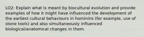 LO2: Explain what is meant by biocultural evolution and provide examples of how it might have influenced the development of the earliest cultural behaviours in hominins (for example, use of stone tools) and also simultaneously influenced biological/anatomical changes in them.