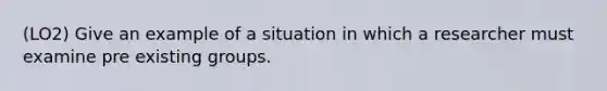 (LO2) Give an example of a situation in which a researcher must examine pre existing groups.