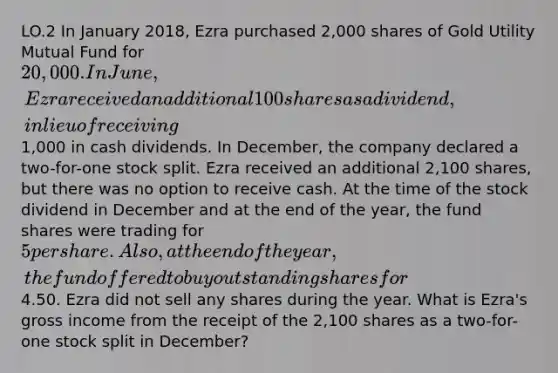 LO.2 In January 2018, Ezra purchased 2,000 shares of Gold Utility Mutual Fund for 20,000. In June, Ezra received an additional 100 shares as a dividend, in lieu of receiving1,000 in cash dividends. In December, the company declared a two-for-one stock split. Ezra received an additional 2,100 shares, but there was no option to receive cash. At the time of the stock dividend in December and at the end of the year, the fund shares were trading for 5 per share. Also, at the end of the year, the fund offered to buy outstanding shares for4.50. Ezra did not sell any shares during the year. What is Ezra's gross income from the receipt of the 2,100 shares as a two-for-one stock split in December?