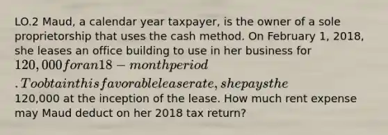 LO.2 Maud, a calendar year taxpayer, is the owner of a sole proprietorship that uses the cash method. On February 1, 2018, she leases an office building to use in her business for 120,000 for an 18-month period. To obtain this favorable lease rate, she pays the120,000 at the inception of the lease. How much rent expense may Maud deduct on her 2018 tax return?