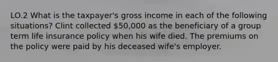 LO.2 What is the taxpayer's gross income in each of the following situations? Clint collected 50,000 as the beneficiary of a group term life insurance policy when his wife died. The premiums on the policy were paid by his deceased wife's employer.