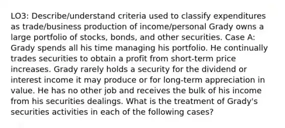 LO3: Describe/understand criteria used to classify expenditures as trade/business production of income/personal Grady owns a large portfolio of stocks, bonds, and other securities. Case A: Grady spends all his time managing his portfolio. He continually trades securities to obtain a profit from short-term price increases. Grady rarely holds a security for the dividend or interest income it may produce or for long-term appreciation in value. He has no other job and receives the bulk of his income from his securities dealings. What is the treatment of Grady's securities activities in each of the following cases?