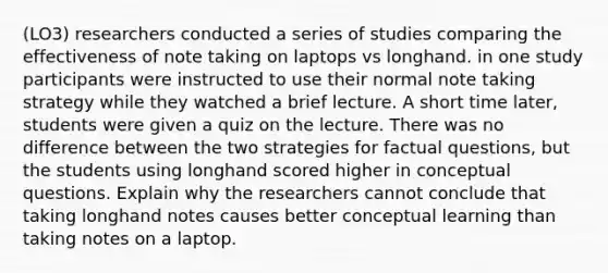 (LO3) researchers conducted a series of studies comparing the effectiveness of note taking on laptops vs longhand. in one study participants were instructed to use their normal note taking strategy while they watched a brief lecture. A short time later, students were given a quiz on the lecture. There was no difference between the two strategies for factual questions, but the students using longhand scored higher in conceptual questions. Explain why the researchers cannot conclude that taking longhand notes causes better conceptual learning than taking notes on a laptop.