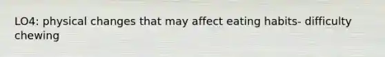 LO4: physical changes that may affect eating habits- difficulty chewing