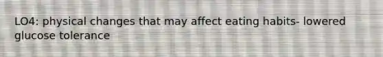 LO4: physical changes that may affect eating habits- lowered glucose tolerance