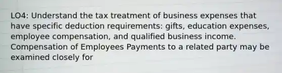 LO4: Understand the tax treatment of business expenses that have specific deduction requirements: gifts, education expenses, employee compensation, and qualified business income. Compensation of Employees Payments to a related party may be examined closely for