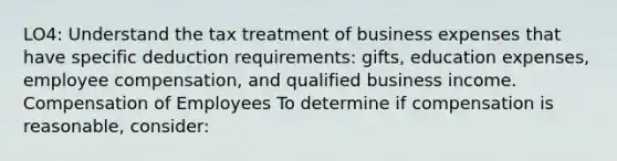 LO4: Understand the tax treatment of business expenses that have specific deduction requirements: gifts, education expenses, employee compensation, and qualified business income. Compensation of Employees To determine if compensation is reasonable, consider: