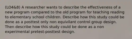 (LO4&8) A researcher wants to describe the effectiveness of a new program compared to the old program for teaching reading to elementary school children. Describe how this study could be done as a posttest only non equivilant control group design. Then describe how this study could be done as a non experimental pretest-posttest design.