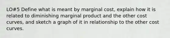 LO#5 Define what is meant by marginal cost, explain how it is related to diminishing marginal product and the other cost curves, and sketch a graph of it in relationship to the other cost curves.