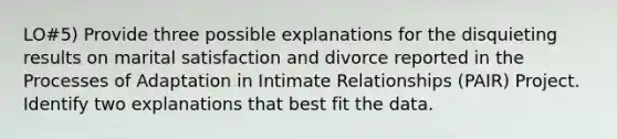 LO#5) Provide three possible explanations for the disquieting results on marital satisfaction and divorce reported in the Processes of Adaptation in Intimate Relationships (PAIR) Project. Identify two explanations that best fit the data.