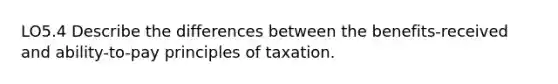 LO5.4 Describe the differences between the benefits-received and ability-to-pay principles of taxation.