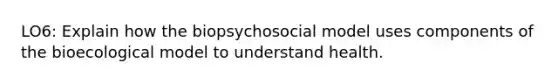 LO6: Explain how the biopsychosocial model uses components of the bioecological model to understand health.