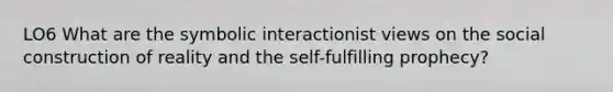 LO6 What are the symbolic interactionist views on the social construction of reality and the self-fulfilling prophecy?