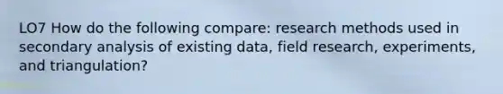 LO7 How do the following compare: research methods used in secondary analysis of existing data, field research, experiments, and triangulation?