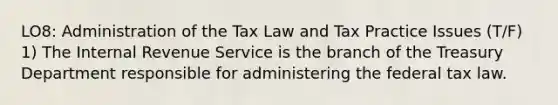 LO8: Administration of the Tax Law and Tax Practice Issues (T/F) 1) The Internal Revenue Service is the branch of the Treasury Department responsible for administering the federal tax law.