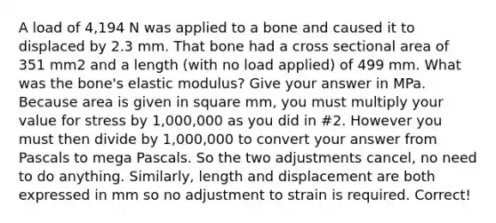 A load of 4,194 N was applied to a bone and caused it to displaced by 2.3 mm. That bone had a cross sectional area of 351 mm2 and a length (with no load applied) of 499 mm. What was the bone's elastic modulus? Give your answer in MPa. Because area is given in square mm, you must multiply your value for stress by 1,000,000 as you did in #2. However you must then divide by 1,000,000 to convert your answer from Pascals to mega Pascals. So the two adjustments cancel, no need to do anything. Similarly, length and displacement are both expressed in mm so no adjustment to strain is required. Correct!