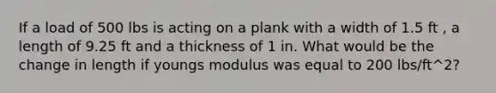 If a load of 500 lbs is acting on a plank with a width of 1.5 ft , a length of 9.25 ft and a thickness of 1 in. What would be the change in length if youngs modulus was equal to 200 lbs/ft^2?