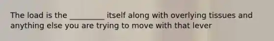 The load is the _________ itself along with overlying tissues and anything else you are trying to move with that lever