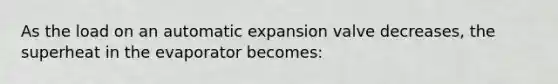 As the load on an automatic expansion valve decreases, the superheat in the evaporator becomes: